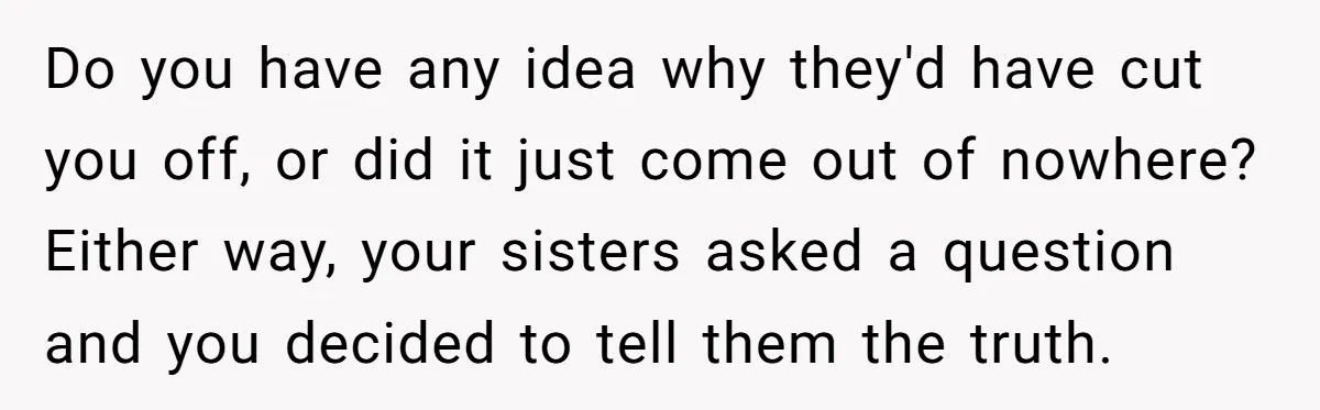 He Exposed His Parents’ Double Standard After They Cut Him Off Financially While Spoiling His Sisters — Now the Family Calls Him the Drama Starter Do you have any idea why they'd have cut you off, or did it just come out of nowhere? Either way, your sisters asked a question and you decided to...