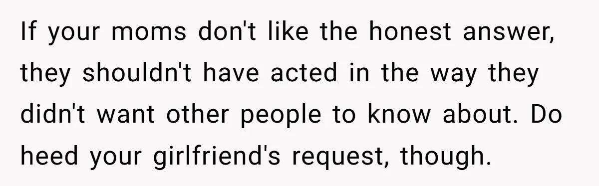 He Exposed His Parents’ Double Standard After They Cut Him Off Financially While Spoiling His Sisters — Now the Family Calls Him the Drama Starter If your moms don't like the honest answer, they shouldn't have acted in the way they didn't want other people to know about. Do heed your girlfriend's request, though.