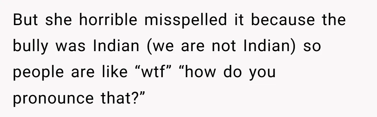 Young Adult, Named 'Siobhan', Plans Legal Name Change As No One Can Pronounce It But she horrible misspelled it because the bully was Indian (we are not Indian) so people are like “wtf” “how do you pronounce that?”