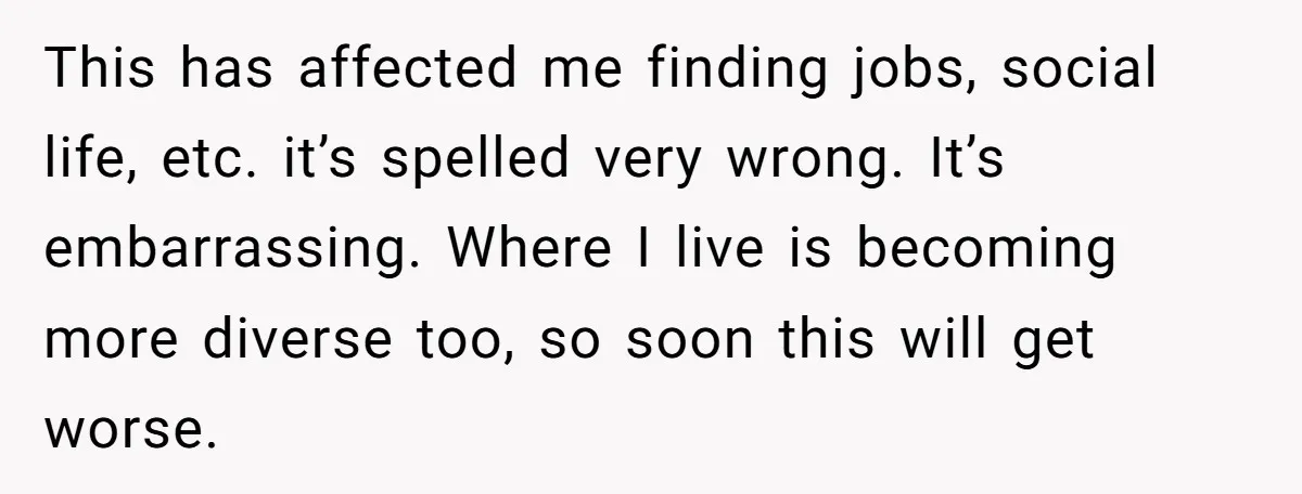 Young Adult, Named 'Siobhan', Plans Legal Name Change As No One Can Pronounce It This has affected me finding jobs, social life, etc. it’s spelled very wrong. It’s embarrassing. Where I live is becoming more diverse too, so soon this will get worse.