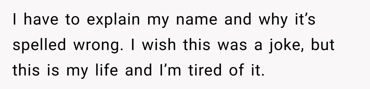 Young Adult, Named 'Siobhan', Plans Legal Name Change As No One Can Pronounce It I have to explain my name and why it’s spelled wrong. I wish this was a joke, but this is my life and I’m tired of it.