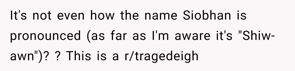 Young Adult, Named 'Siobhan', Plans Legal Name Change As No One Can Pronounce It It's not even how the name Siobhan is pronounced (as far as I'm aware it's "Shiw-awn")? ? This is a r/tragedeigh
