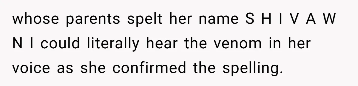 Young Adult, Named 'Siobhan', Plans Legal Name Change As No One Can Pronounce It whose parents spelt her name S H I V A W N I could literally hear the venom in her voice as she confirmed the spelling.