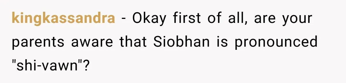 Young Adult, Named 'Siobhan', Plans Legal Name Change As No One Can Pronounce It kingkassandra − Okay first of all, are your parents aware that Siobhan is pronounced "shi-vawn"?