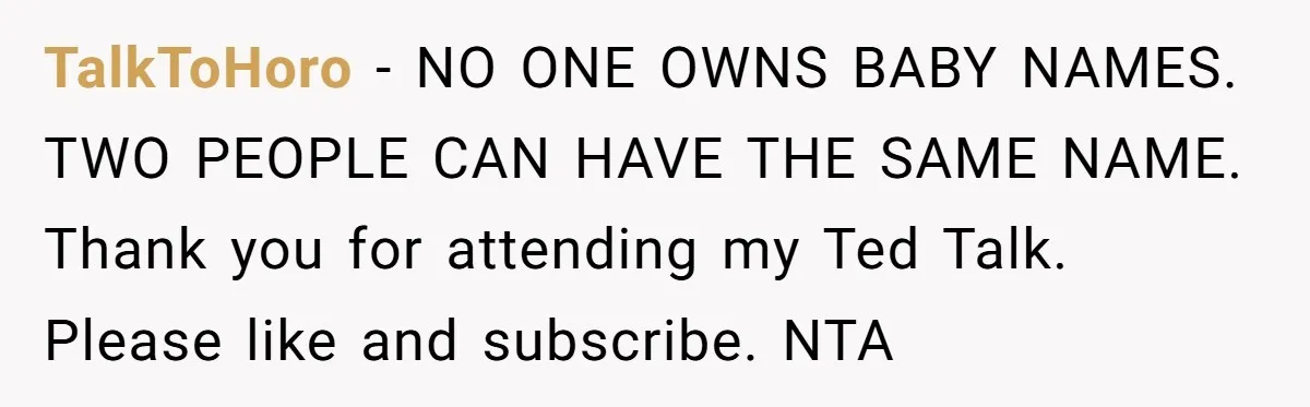 She Honored Her Late Mother With a Baby Name — Her Sister Says She Can’t Use It Because Her 17-Year-Old Niece Already “Claimed” It for Her Future Daughter TalkToHoro − NO ONE OWNS BABY NAMES. TWO PEOPLE CAN HAVE THE SAME NAME. Thank you for attending my Ted Talk. Please like and subscribe. NTA