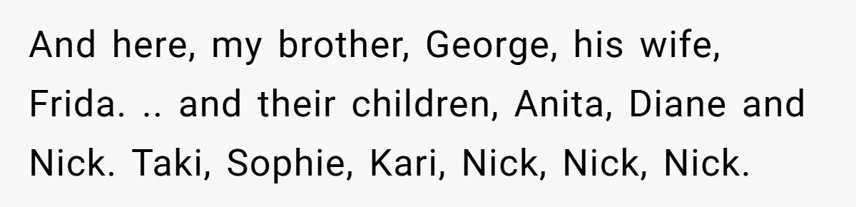 She Honored Her Late Mother With a Baby Name — Her Sister Says She Can’t Use It Because Her 17-Year-Old Niece Already “Claimed” It for Her Future Daughter And here, my brother, George, his wife, Frida. .. and their children, Anita, Diane and Nick. Taki, Sophie, Kari, Nick, Nick, Nick.