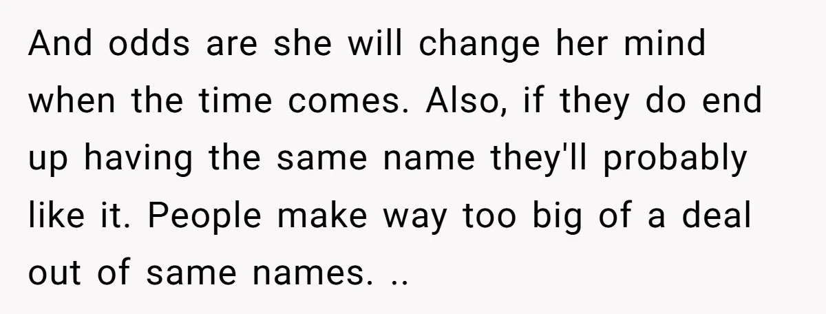 She Honored Her Late Mother With a Baby Name — Her Sister Says She Can’t Use It Because Her 17-Year-Old Niece Already “Claimed” It for Her Future Daughter And odds are she will change her mind when the time comes. Also, if they do end up having the same name they'll probably like it. People make way too...