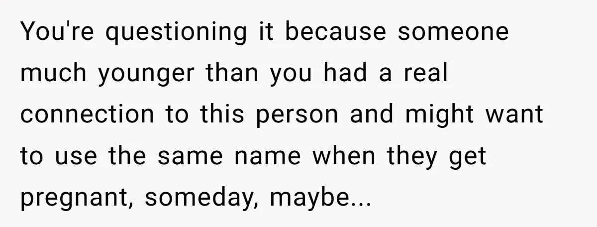 She Honored Her Late Mother With a Baby Name — Her Sister Says She Can’t Use It Because Her 17-Year-Old Niece Already “Claimed” It for Her Future Daughter You're questioning it because someone much younger than you had a real connection to this person and might want to use the same name when they get pregnant, someday, maybe...