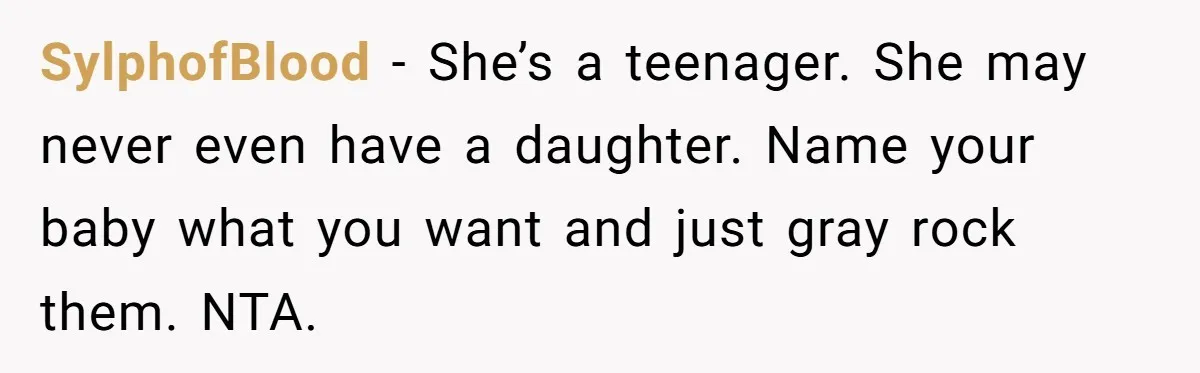 She Honored Her Late Mother With a Baby Name — Her Sister Says She Can’t Use It Because Her 17-Year-Old Niece Already “Claimed” It for Her Future Daughter SylphofBlood − She’s a teenager. She may never even have a daughter. Name your baby what you want and just gray rock them. NTA.