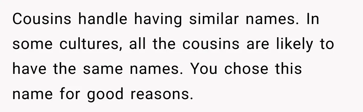 She Honored Her Late Mother With a Baby Name — Her Sister Says She Can’t Use It Because Her 17-Year-Old Niece Already “Claimed” It for Her Future Daughter Cousins handle having similar names. In some cultures, all the cousins are likely to have the same names. You chose this name for good reasons.