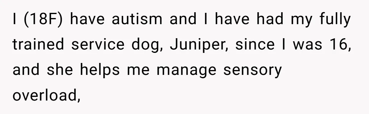 She Brought Her Service Dog to a Family Dinner to Manage Sensory Overload, and Her Aunt Called Her Self-Centered for It I (18F) have autism and I have had my fully trained service dog, Juniper, since I was 16, and she helps me manage sensory overload,