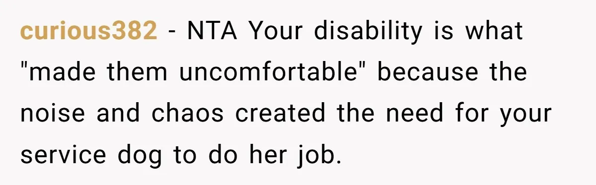 She Brought Her Service Dog to a Family Dinner to Manage Sensory Overload, and Her Aunt Called Her Self-Centered for It curious382 − NTA Your disability is what "made them uncomfortable" because the noise and chaos created the need for your service dog to do her job.