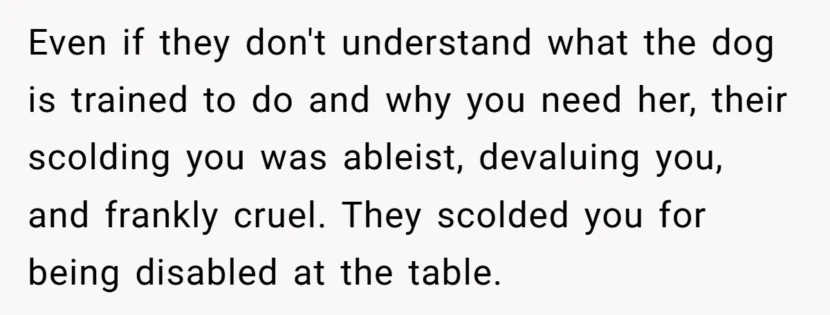 She Brought Her Service Dog to a Family Dinner to Manage Sensory Overload, and Her Aunt Called Her Self-Centered for It Even if they don't understand what the dog is trained to do and why you need her, their scolding you was ableist, devaluing you, and frankly cruel. They scolded you...