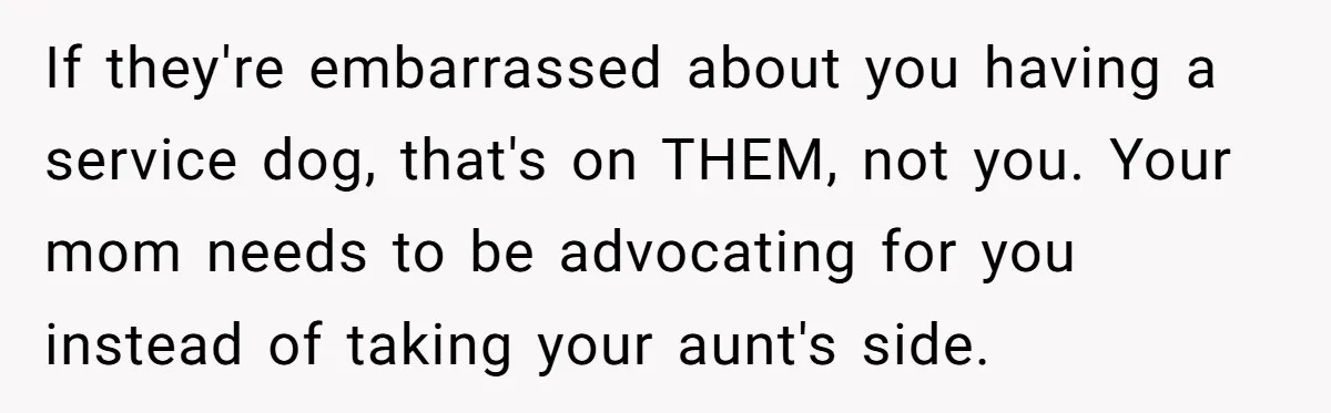She Brought Her Service Dog to a Family Dinner to Manage Sensory Overload, and Her Aunt Called Her Self-Centered for It If they're embarrassed about you having a service dog, that's on THEM, not you. Your mom needs to be advocating for you instead of taking your aunt's side.