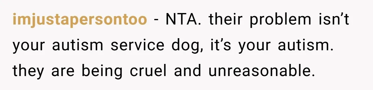 She Brought Her Service Dog to a Family Dinner to Manage Sensory Overload, and Her Aunt Called Her Self-Centered for It imjustapersontoo − NTA. their problem isn’t your autism service dog, it’s your autism. they are being cruel and unreasonable.