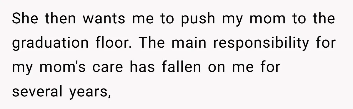 She’s Burned Out From Years of Caregiving and Doesn’t Want to Take Her Incontinent Mom to Her Daughter’s Graduation — Now Her Daughter Feels Caught in the Middle She then wants me to push my mom to the graduation floor. The main responsibility for my mom's care has fallen on me for several years,