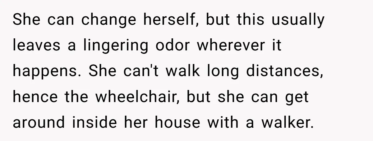 She’s Burned Out From Years of Caregiving and Doesn’t Want to Take Her Incontinent Mom to Her Daughter’s Graduation — Now Her Daughter Feels Caught in the Middle She can change herself, but this usually leaves a lingering odor wherever it happens. She can't walk long distances, hence the wheelchair, but she can get around inside her house...