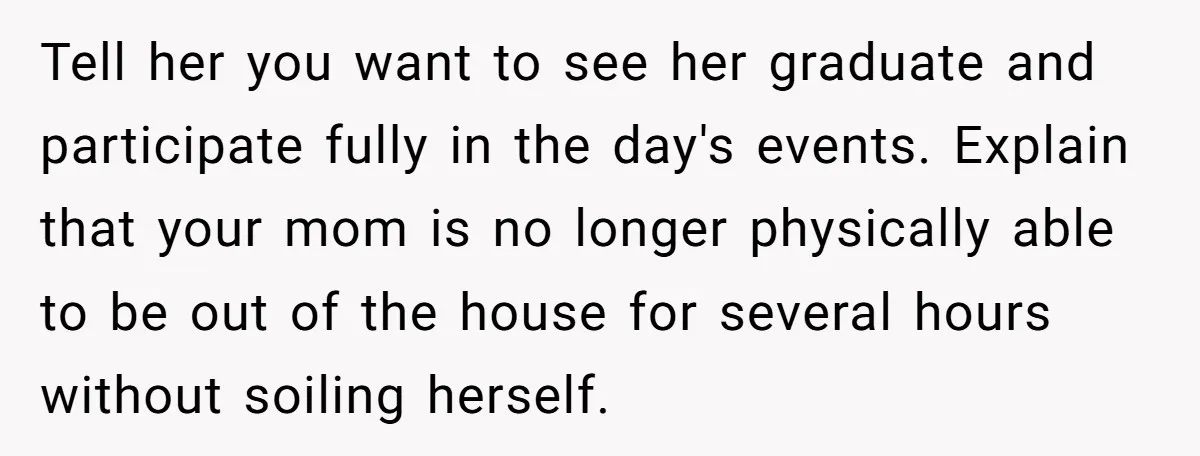 She’s Burned Out From Years of Caregiving and Doesn’t Want to Take Her Incontinent Mom to Her Daughter’s Graduation — Now Her Daughter Feels Caught in the Middle Tell her you want to see her graduate and participate fully in the day's events. Explain that your mom is no longer physically able to be out of the house...