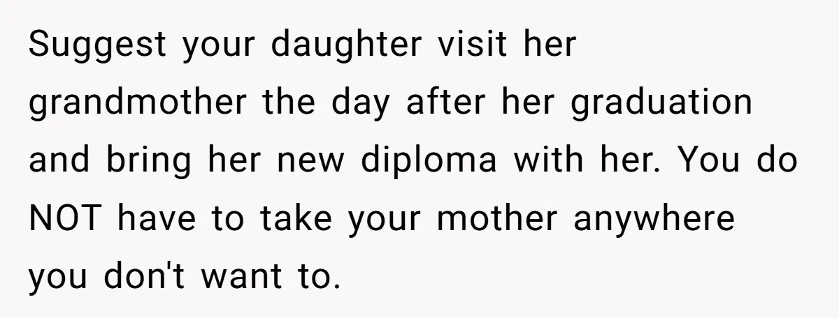She’s Burned Out From Years of Caregiving and Doesn’t Want to Take Her Incontinent Mom to Her Daughter’s Graduation — Now Her Daughter Feels Caught in the Middle Suggest your daughter visit her grandmother the day after her graduation and bring her new diploma with her. You do NOT have to take your mother anywhere you don't want...