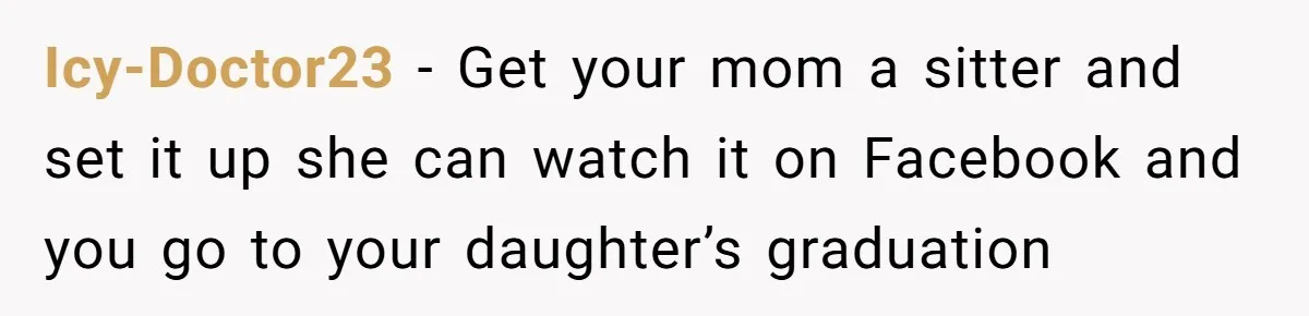 She’s Burned Out From Years of Caregiving and Doesn’t Want to Take Her Incontinent Mom to Her Daughter’s Graduation — Now Her Daughter Feels Caught in the Middle Icy-Doctor23 − Get your mom a sitter and set it up she can watch it on Facebook and you go to your daughter’s graduation