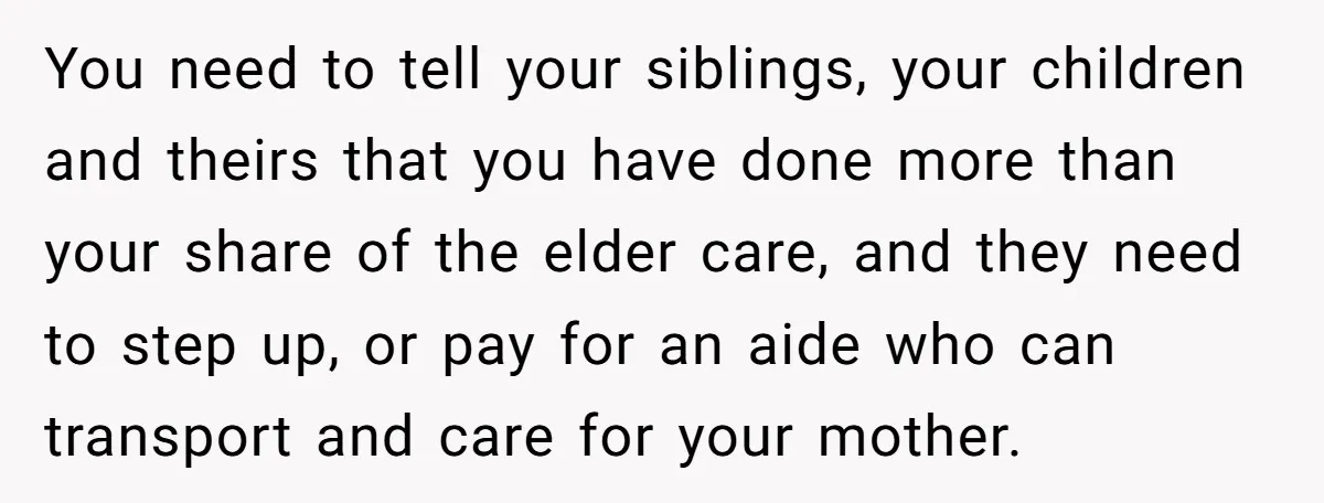 She’s Burned Out From Years of Caregiving and Doesn’t Want to Take Her Incontinent Mom to Her Daughter’s Graduation — Now Her Daughter Feels Caught in the Middle You need to tell your siblings, your children and theirs that you have done more than your share of the elder care, and they need to step up, or pay...