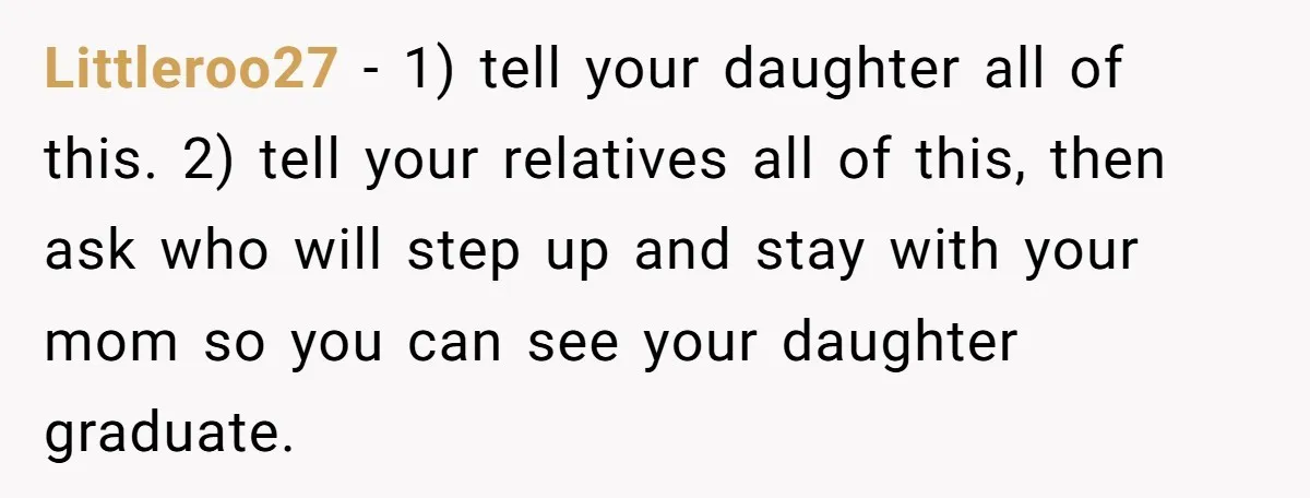 She’s Burned Out From Years of Caregiving and Doesn’t Want to Take Her Incontinent Mom to Her Daughter’s Graduation — Now Her Daughter Feels Caught in the Middle Littleroo27 − 1) tell your daughter all of this. 2) tell your relatives all of this, then ask who will step up and stay with your mom so you can...