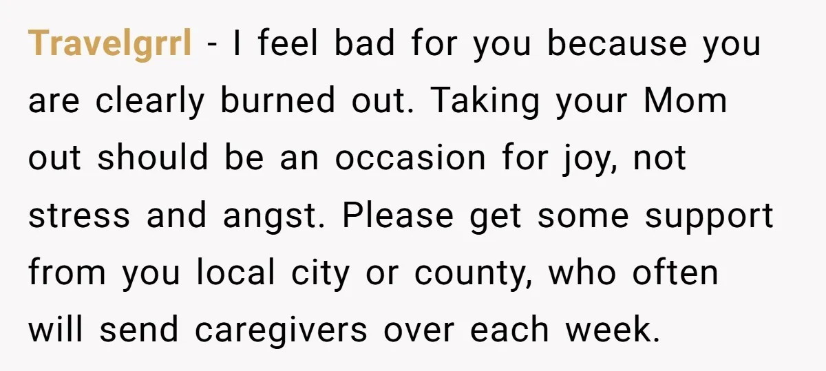 She’s Burned Out From Years of Caregiving and Doesn’t Want to Take Her Incontinent Mom to Her Daughter’s Graduation — Now Her Daughter Feels Caught in the Middle Travelgrrl − I feel bad for you because you are clearly burned out. Taking your Mom out should be an occasion for joy, not stress and angst. Please get some...