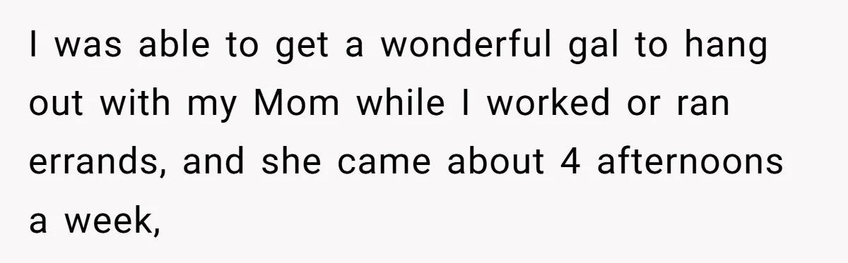 She’s Burned Out From Years of Caregiving and Doesn’t Want to Take Her Incontinent Mom to Her Daughter’s Graduation — Now Her Daughter Feels Caught in the Middle I was able to get a wonderful gal to hang out with my Mom while I worked or ran errands, and she came about 4 afternoons a week,