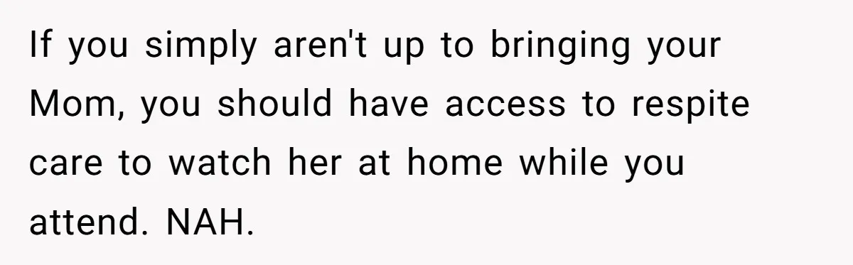 She’s Burned Out From Years of Caregiving and Doesn’t Want to Take Her Incontinent Mom to Her Daughter’s Graduation — Now Her Daughter Feels Caught in the Middle If you simply aren't up to bringing your Mom, you should have access to respite care to watch her at home while you attend. NAH.