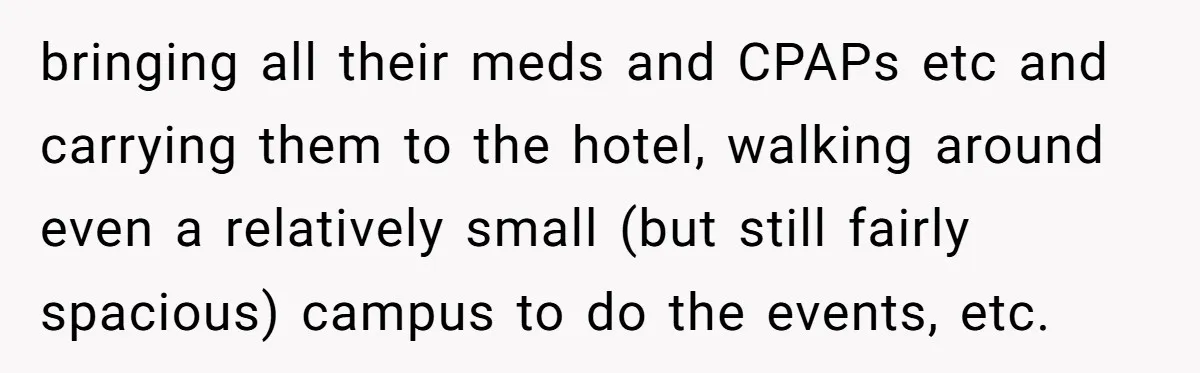 She’s Burned Out From Years of Caregiving and Doesn’t Want to Take Her Incontinent Mom to Her Daughter’s Graduation — Now Her Daughter Feels Caught in the Middle bringing all their meds and CPAPs etc and carrying them to the hotel, walking around even a relatively small (but still fairly spacious) campus to do the events, etc.