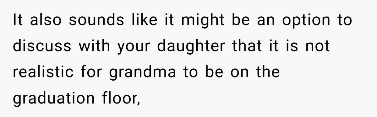 She’s Burned Out From Years of Caregiving and Doesn’t Want to Take Her Incontinent Mom to Her Daughter’s Graduation — Now Her Daughter Feels Caught in the Middle It also sounds like it might be an option to discuss with your daughter that it is not realistic for grandma to be on the graduation floor,