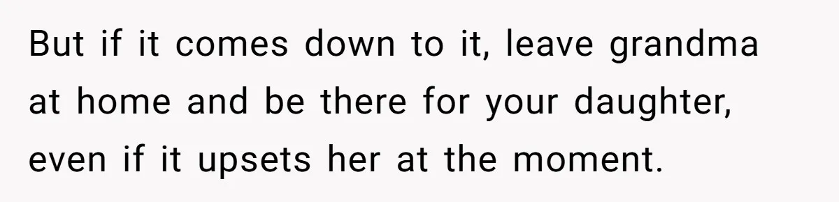 She’s Burned Out From Years of Caregiving and Doesn’t Want to Take Her Incontinent Mom to Her Daughter’s Graduation — Now Her Daughter Feels Caught in the Middle But if it comes down to it, leave grandma at home and be there for your daughter, even if it upsets her at the moment.