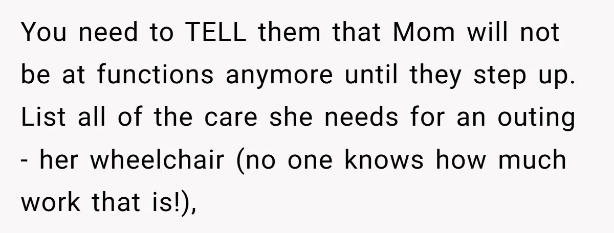 She’s Burned Out From Years of Caregiving and Doesn’t Want to Take Her Incontinent Mom to Her Daughter’s Graduation — Now Her Daughter Feels Caught in the Middle You need to TELL them that Mom will not be at functions anymore until they step up. List all of the care she needs for an outing - her wheelchair...