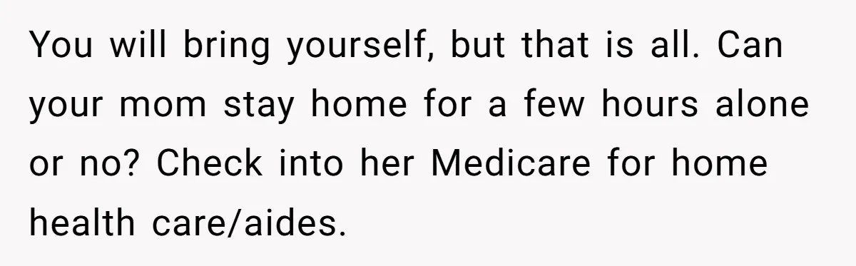 She’s Burned Out From Years of Caregiving and Doesn’t Want to Take Her Incontinent Mom to Her Daughter’s Graduation — Now Her Daughter Feels Caught in the Middle You will bring yourself, but that is all. Can your mom stay home for a few hours alone or no? Check into her Medicare for home health care/aides.