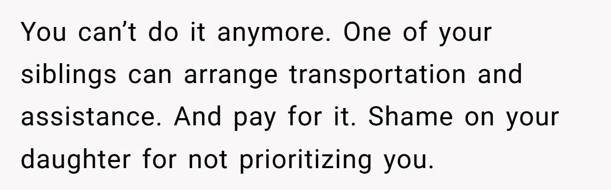 She’s Burned Out From Years of Caregiving and Doesn’t Want to Take Her Incontinent Mom to Her Daughter’s Graduation — Now Her Daughter Feels Caught in the Middle You can’t do it anymore. One of your siblings can arrange transportation and assistance. And pay for it. Shame on your daughter for not prioritizing you.