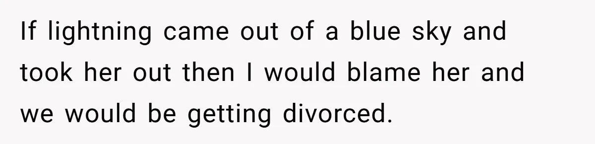 If lightning came out of a blue sky and took her out then I would blame her and we would be getting divorced.