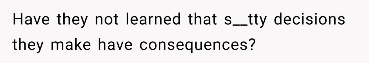 Have they not learned that s__tty decisions they make have consequences?
