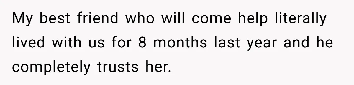 My best friend who will come help literally lived with us for 8 months last year and he completely trusts her.