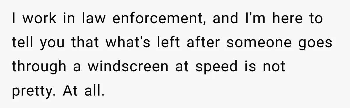Woman Leaves Her Former Friend And Her Kid On the Side Of The Road After The Child Endangers Her While Driving I work in law enforcement, and I'm here to tell you that what's left after someone goes through a windscreen at speed is not pretty. At all.