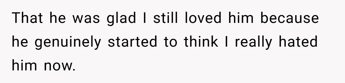 That he was glad I still loved him because he genuinely started to think I really hated him now.