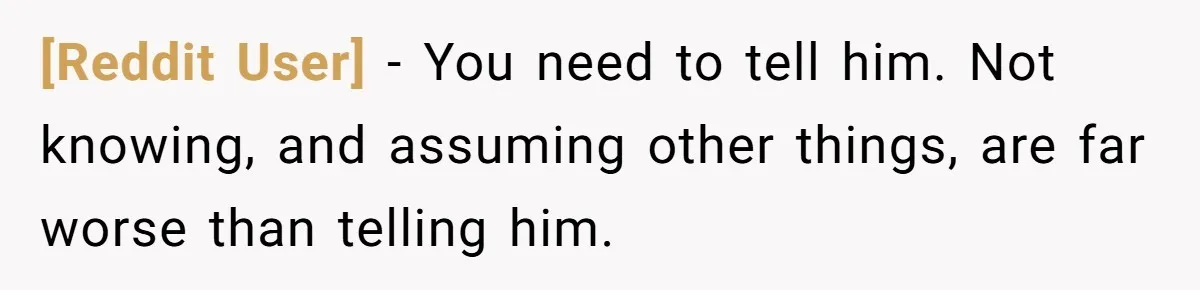 [Reddit User] − You need to tell him. Not knowing, and assuming other things, are far worse than telling him.