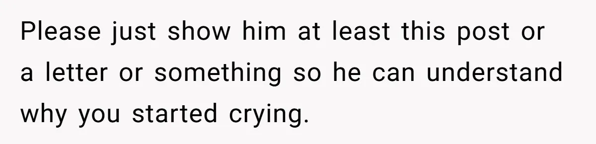 Please just show him at least this post or a letter or something so he can understand why you started crying.