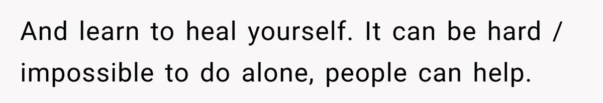 And learn to heal yourself. It can be hard / impossible to do alone, people can help.