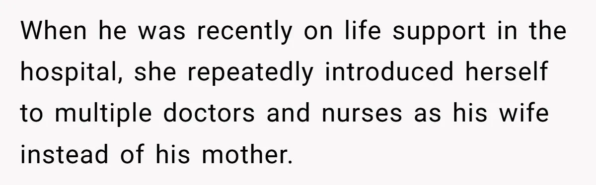 She Watched Her Ex-Mother-in-Law Introduce Herself as His Wife While He Lay on Life Support, and the Creepy Dynamic Finally Made Sense When he was recently on life support in the hospital, she repeatedly introduced herself to multiple doctors and nurses as his wife instead of his mother.