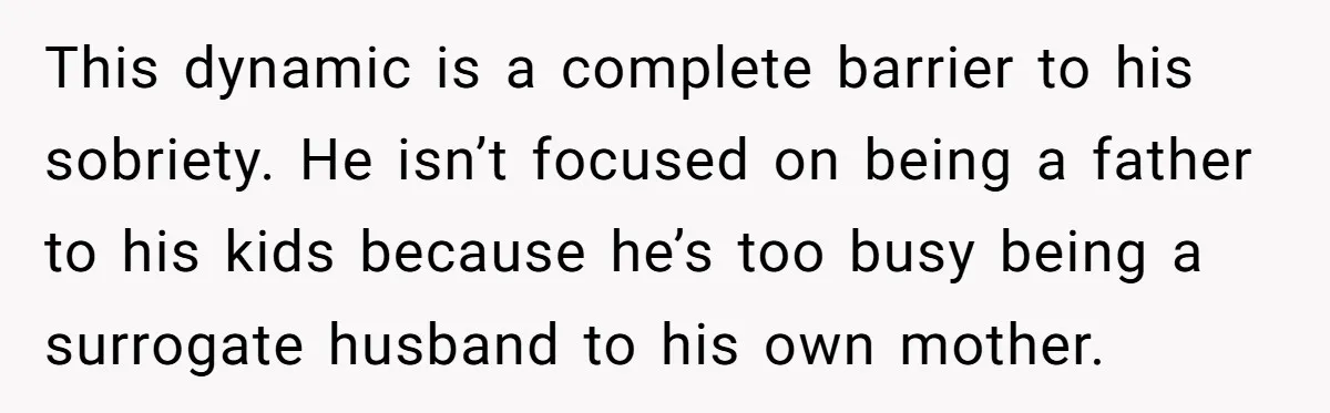 She Watched Her Ex-Mother-in-Law Introduce Herself as His Wife While He Lay on Life Support, and the Creepy Dynamic Finally Made Sense This dynamic is a complete barrier to his sobriety. He isn’t focused on being a father to his kids because he’s too busy being a surrogate husband to his own...