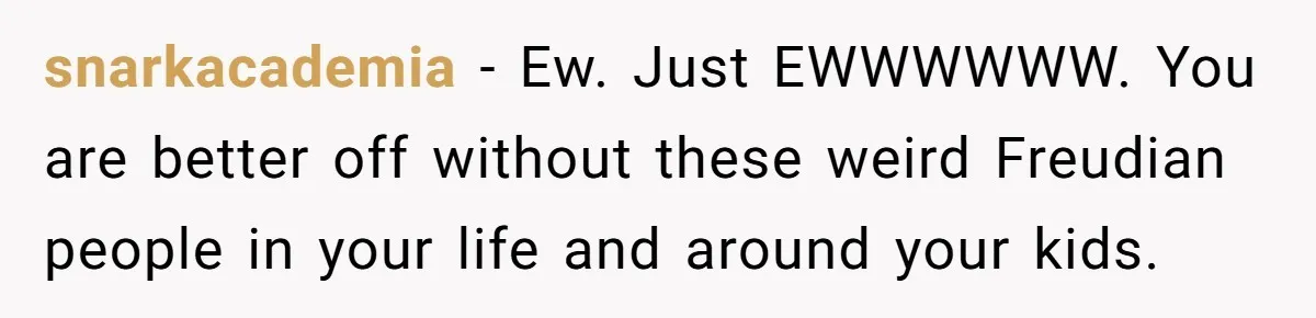 She Watched Her Ex-Mother-in-Law Introduce Herself as His Wife While He Lay on Life Support, and the Creepy Dynamic Finally Made Sense snarkacademia − Ew. Just EWWWWWW. You are better off without these weird Freudian people in your life and around your kids.