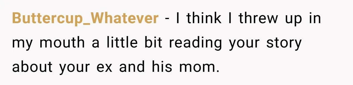 She Watched Her Ex-Mother-in-Law Introduce Herself as His Wife While He Lay on Life Support, and the Creepy Dynamic Finally Made Sense Buttercup_Whatever − I think I threw up in my mouth a little bit reading your story about your ex and his mom.