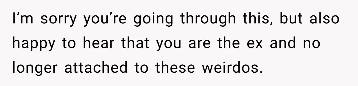She Watched Her Ex-Mother-in-Law Introduce Herself as His Wife While He Lay on Life Support, and the Creepy Dynamic Finally Made Sense I’m sorry you’re going through this, but also happy to hear that you are the ex and no longer attached to these weirdos.