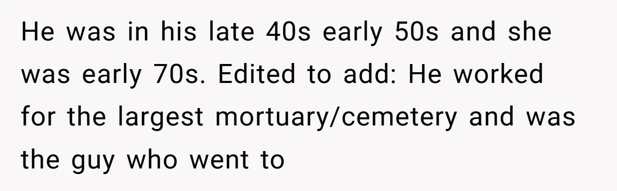 She Watched Her Ex-Mother-in-Law Introduce Herself as His Wife While He Lay on Life Support, and the Creepy Dynamic Finally Made Sense He was in his late 40s early 50s and she was early 70s. Edited to add: He worked for the largest mortuary/cemetery and was the guy who went to