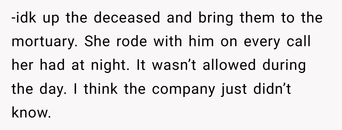 She Watched Her Ex-Mother-in-Law Introduce Herself as His Wife While He Lay on Life Support, and the Creepy Dynamic Finally Made Sense -idk up the deceased and bring them to the mortuary. She rode with him on every call her had at night. It wasn’t allowed during the day. I think the...